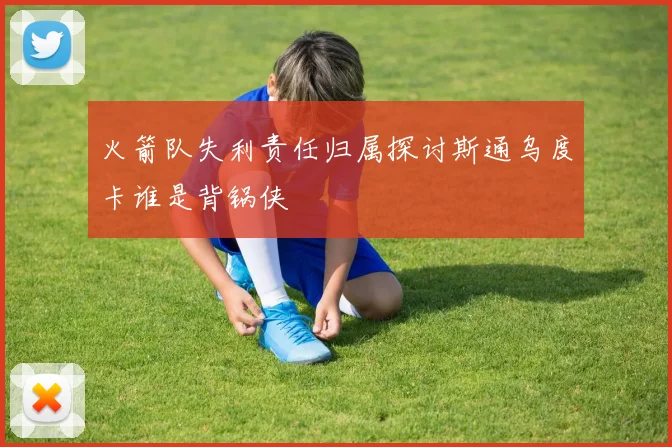 火箭队失利责任归属探讨斯通乌度卡谁是背锅侠
