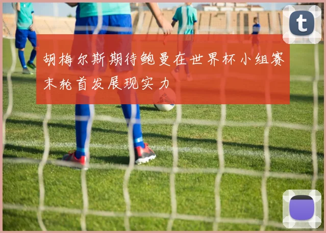 胡梅尔斯期待鲍曼在世界杯小组赛末轮首发展现实力