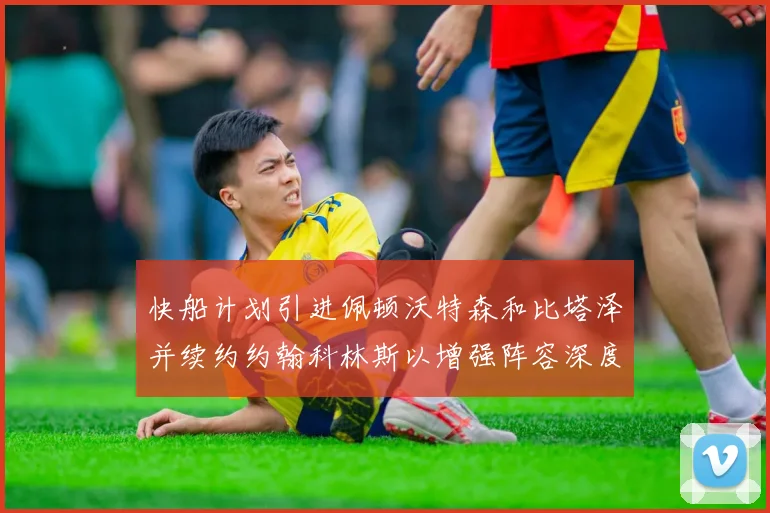 快船计划引进佩顿沃特森和比塔泽并续约约翰科林斯以增强阵容深度