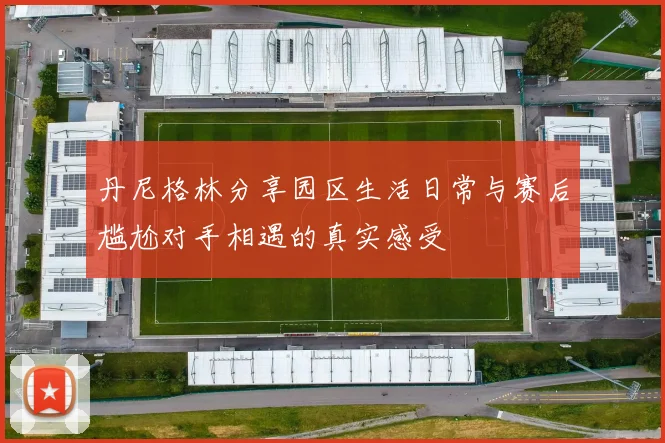 丹尼格林分享园区生活日常与赛后尴尬对手相遇的真实感受
