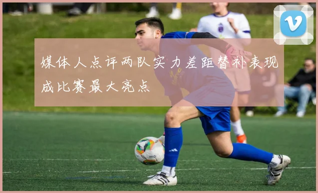媒体人点评两队实力差距替补表现成比赛最大亮点