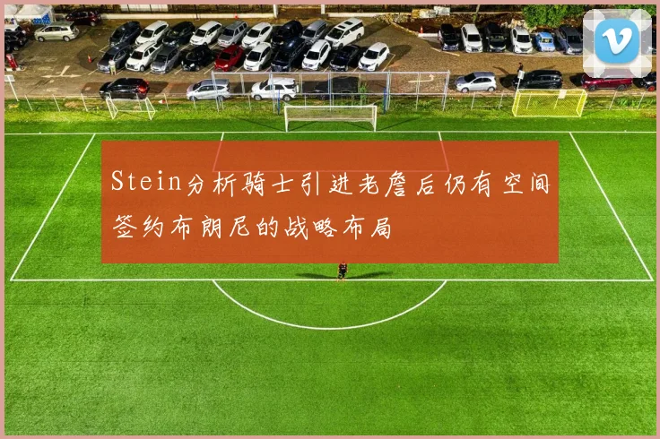Stein分析骑士引进老詹后仍有空间签约布朗尼的战略布局