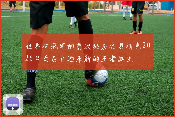 世界杯冠军的首次经历各具特色2026年是否会迎来新的王者诞生