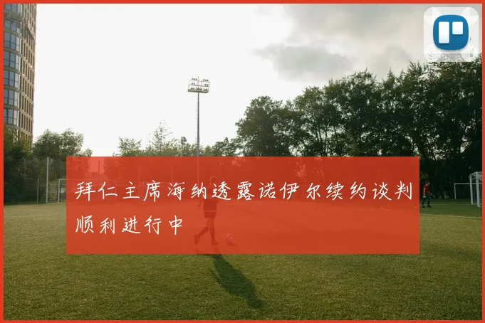 拜仁主席海纳透露诺伊尔续约谈判顺利进行中