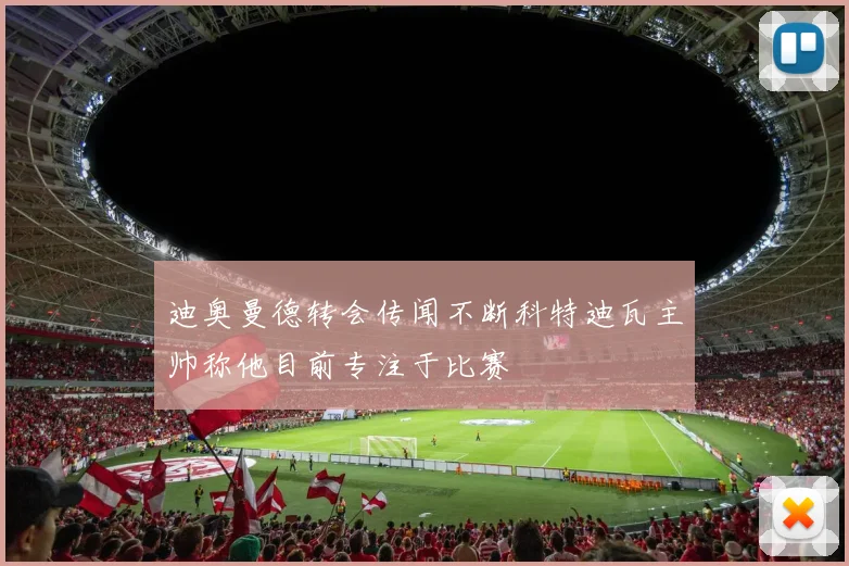 迪奥曼德转会传闻不断科特迪瓦主帅称他目前专注于比赛