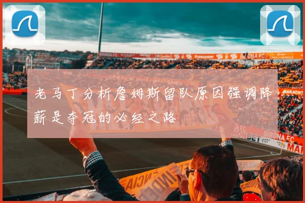 老马丁分析詹姆斯留队原因强调降薪是夺冠的必经之路