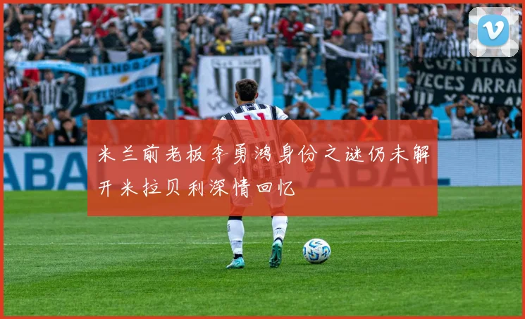 米兰前老板李勇鸿身份之谜仍未解开米拉贝利深情回忆