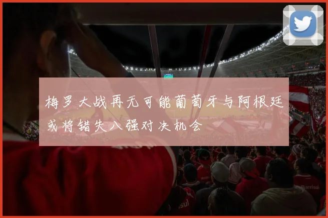 梅罗大战再无可能葡萄牙与阿根廷或将错失八强对决机会
