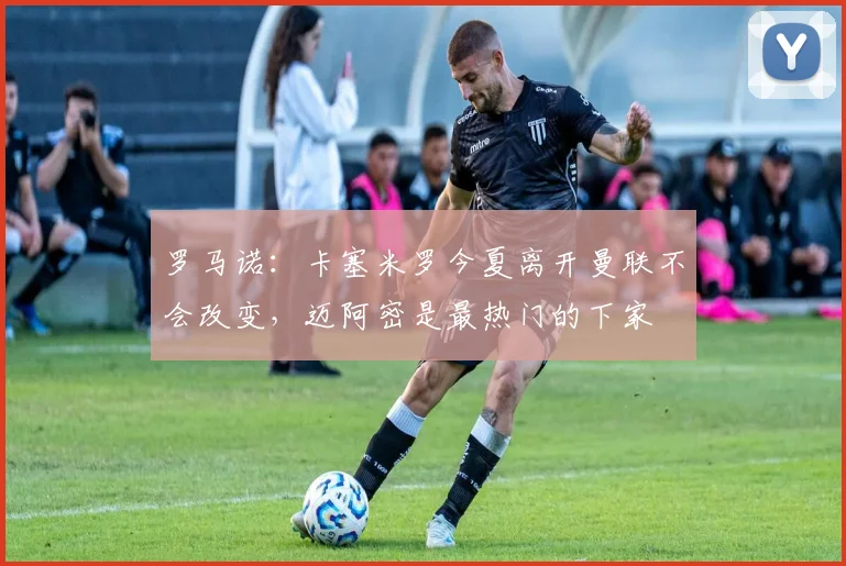 罗马诺：卡塞米罗今夏离开曼联不会改变，迈阿密是最热门的下家